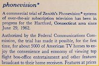 Ein Kurzvorstellung des Zenith "phonevision" Pay-TV System: Im Testgebiet von Hartford/Conneticut wurden 5000 Testhaushalte seit 29. Juni 1962 mit einem über die normale Antenne ausgestrahlten verschlüsselt empfangbaren Programm versorgt, dessen Freischaltung für zahlende Kunden über das Telefonnetz erfolgte. In Europa wäre wohl zu dieser Zeit vielerorts selbst ein Versuch schon am Fehlen der nötigen Telefoninfrastruktur gescheitert. (Quelle: Zenith TV Manual) 